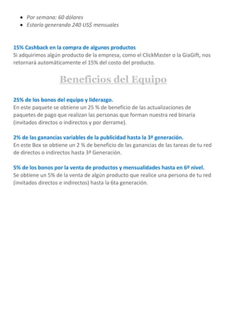  Por semana: 60 dólares
 Estaría generando 240 US$ mensuales
15% Cashback en la compra de algunos productos
Si adquirimos algún producto de la empresa, como el ClickMaster o la GiaGift, nos
retornará automáticamente el 15% del costo del producto.
Beneficios del Equipo
25% de los bonos del equipo y liderazgo.
En este paquete se obtiene un 25 % de beneficio de las actualizaciones de
paquetes de pago que realizan las personas que forman nuestra red binaria
(invitados directos o indirectos y por derrame).
2% de las ganancias variables de la publicidad hasta la 3ª generación.
En este Box se obtiene un 2 % de beneficio de las ganancias de las tareas de tu red
de directos o indirectos hasta 3ª Generación.
5% de los bonos por la venta de productos y mensualidades hasta en 6º nivel.
Se obtiene un 5% de la venta de algún producto que realice una persona de tu red
(invitados directos e indirectos) hasta la 6ta generación.
 