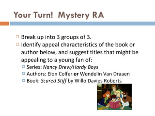 Your Turn!  Mystery RA  Break up into 3 groups of 3.  Identify appeal characteristics of the book or author below, and suggest titles that might be appealing to a young fan of: Series:  Nancy Drew/Hardy Boys Authors: Eion Colfer  or  Wendelin Van Draaen Book:  Scared Stiff  by Willo Davies Roberts 