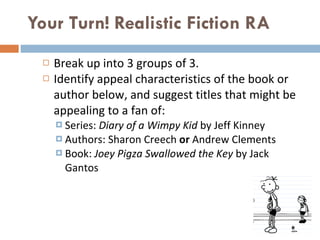 Your Turn! Realistic Fiction RA  Break up into 3 groups of 3.  Identify appeal characteristics of the book or author below, and suggest titles that might be appealing to a fan of: Series:  Diary of a Wimpy Kid  by Jeff Kinney Authors: Sharon Creech  or  Andrew Clements Book:  Joey Pigza Swallowed the Key  by Jack Gantos 