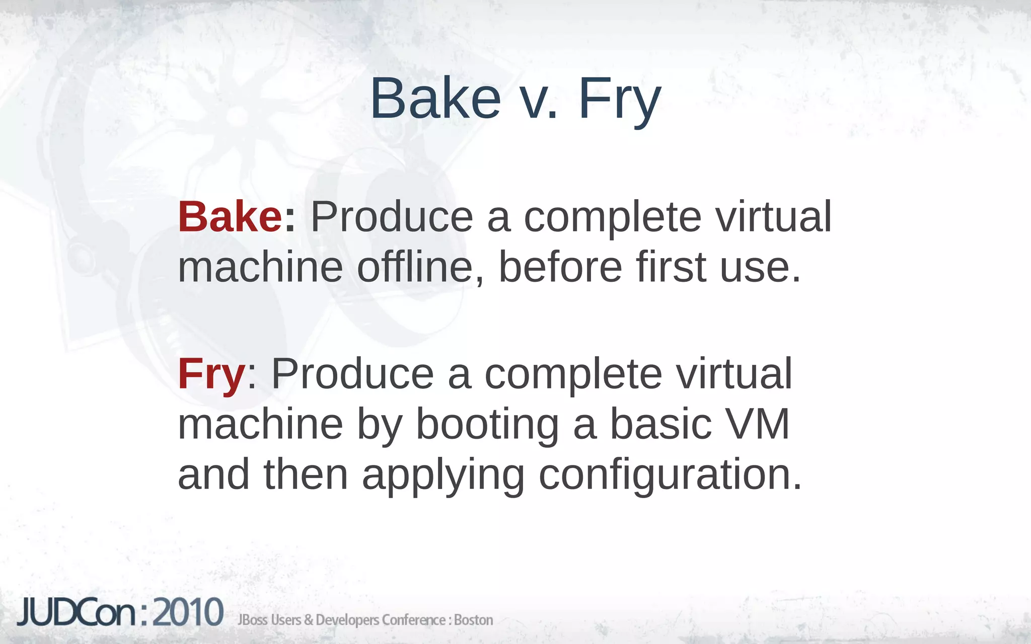 Bake v. Fry
Bake: Produce a complete virtual
machine offline, before first use.

Fry: Produce a complete virtual
machine by booting a basic VM
and then applying configuration.
 