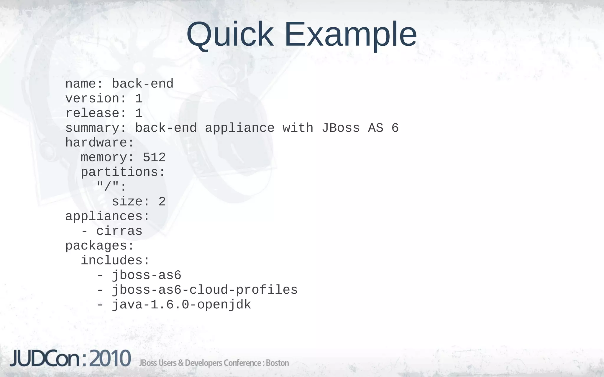 Quick Example
name: back-end
version: 1
release: 1
summary: back-end appliance with JBoss AS 6
hardware:
  memory: 512
  partitions:
    "/":
      size: 2
appliances:
  - cirras
packages:
  includes:
    - jboss-as6
    - jboss-as6-cloud-profiles
    - java-1.6.0-openjdk
 