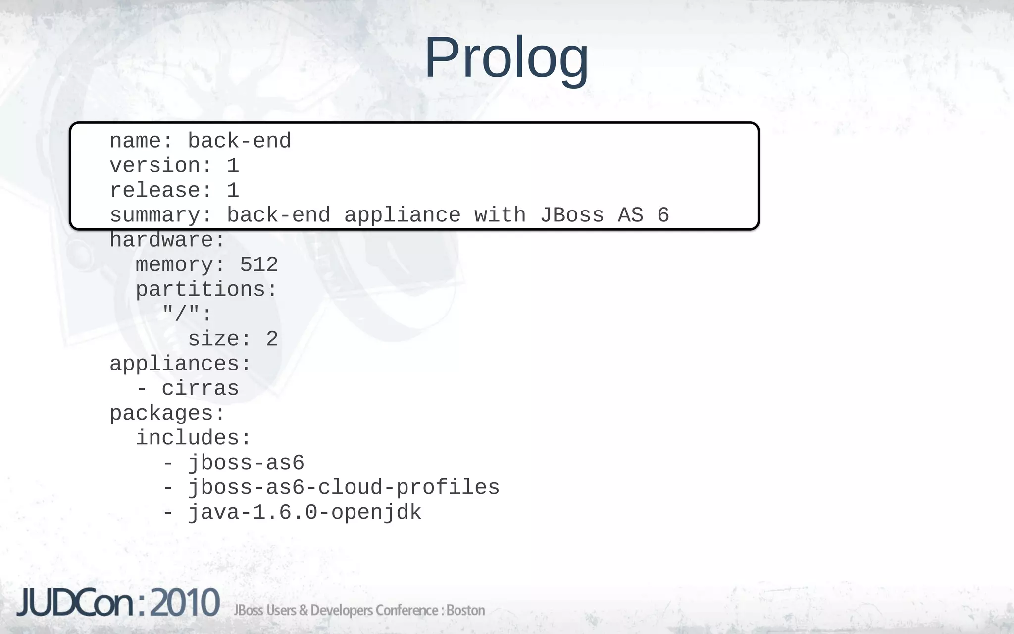 Prolog
name: back-end
version: 1
release: 1
summary: back-end appliance with JBoss AS 6
hardware:
  memory: 512
  partitions:
    "/":
      size: 2
appliances:
  - cirras
packages:
  includes:
    - jboss-as6
    - jboss-as6-cloud-profiles
    - java-1.6.0-openjdk
 