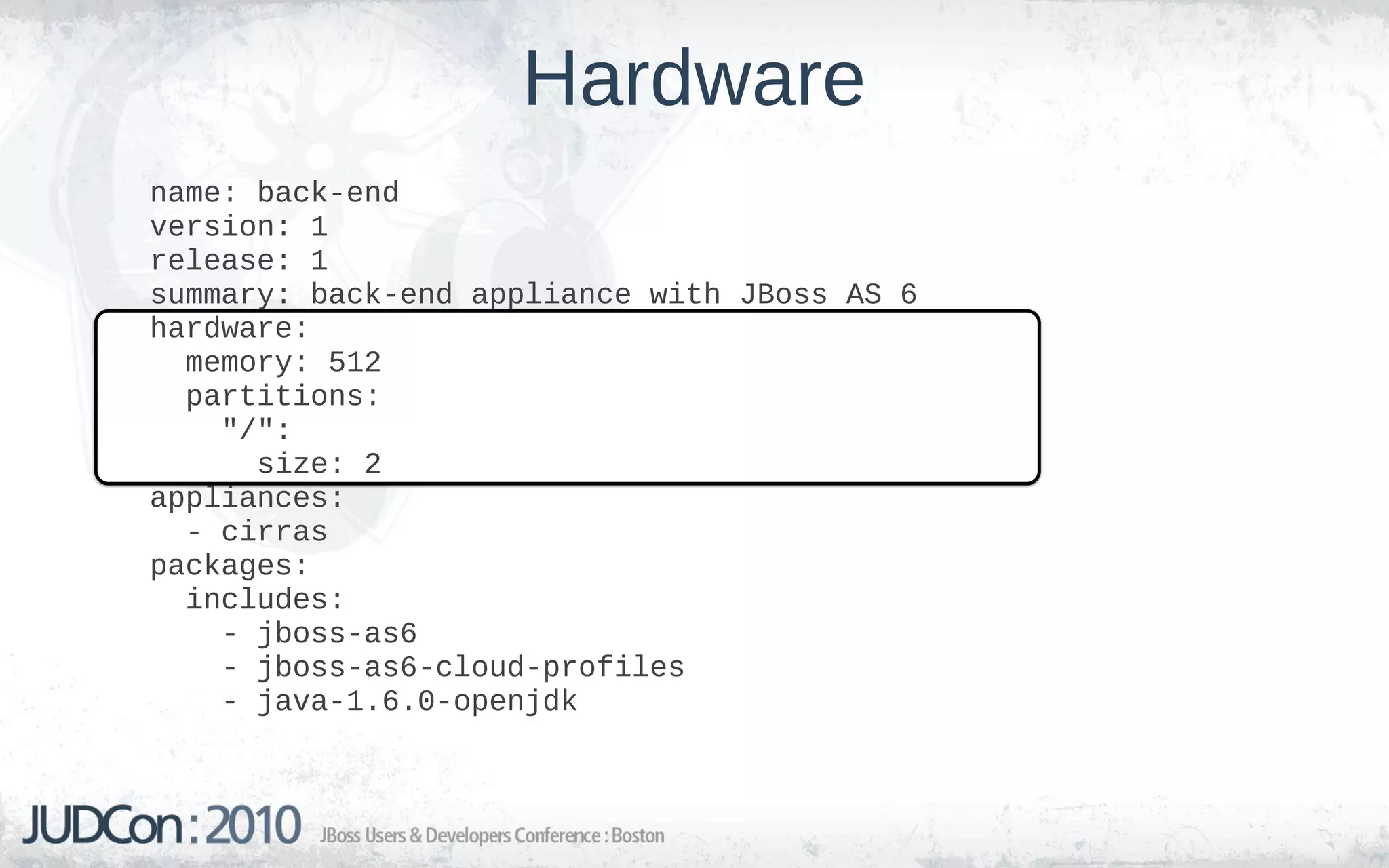 Hardware
name: back-end
version: 1
release: 1
summary: back-end appliance with JBoss AS 6
hardware:
  memory: 512
  partitions:
    "/":
      size: 2
appliances:
  - cirras
packages:
  includes:
    - jboss-as6
    - jboss-as6-cloud-profiles
    - java-1.6.0-openjdk
 