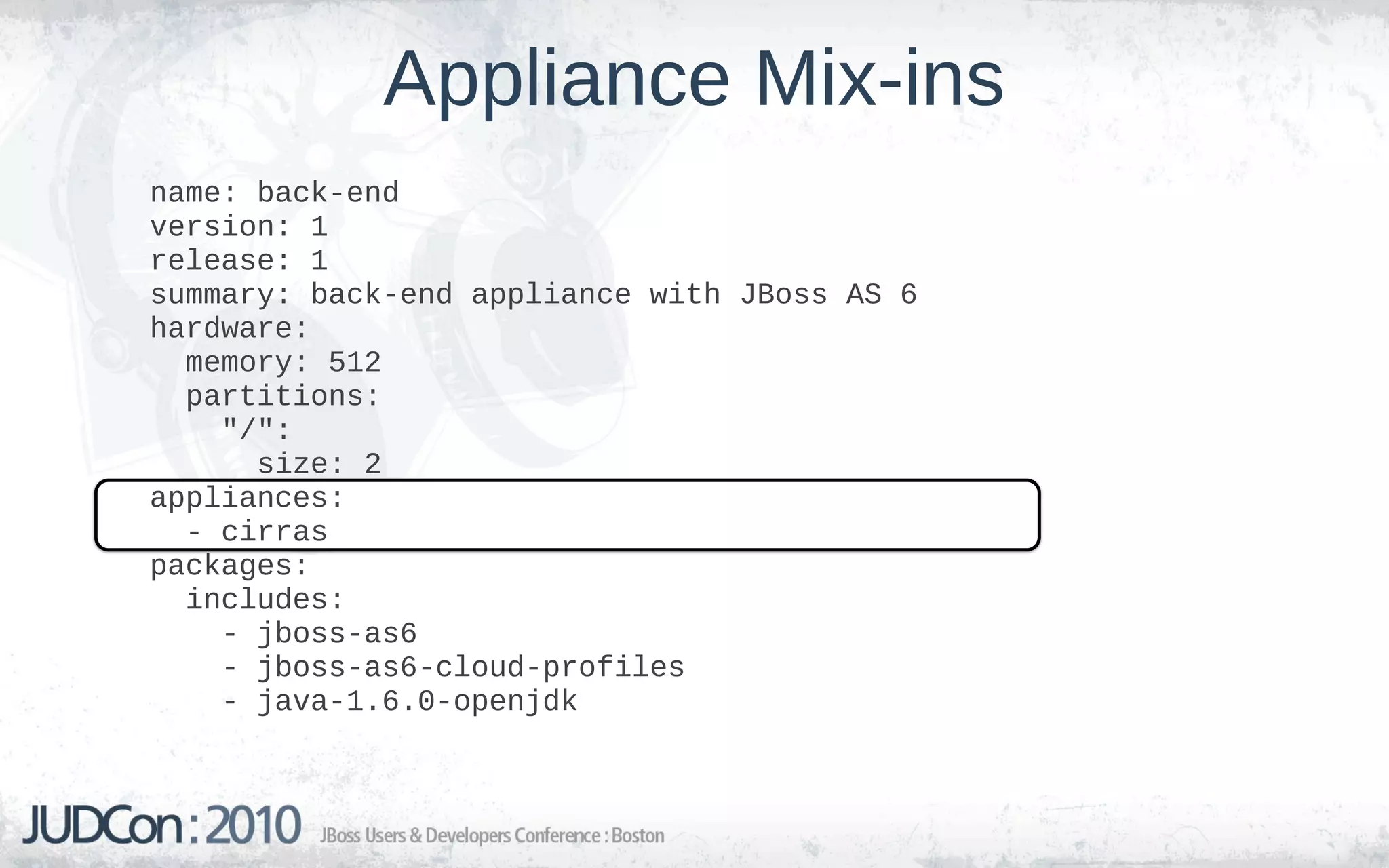 Appliance Mix-ins
name: back-end
version: 1
release: 1
summary: back-end appliance with JBoss AS 6
hardware:
  memory: 512
  partitions:
    "/":
      size: 2
appliances:
  - cirras
packages:
  includes:
    - jboss-as6
    - jboss-as6-cloud-profiles
    - java-1.6.0-openjdk
 