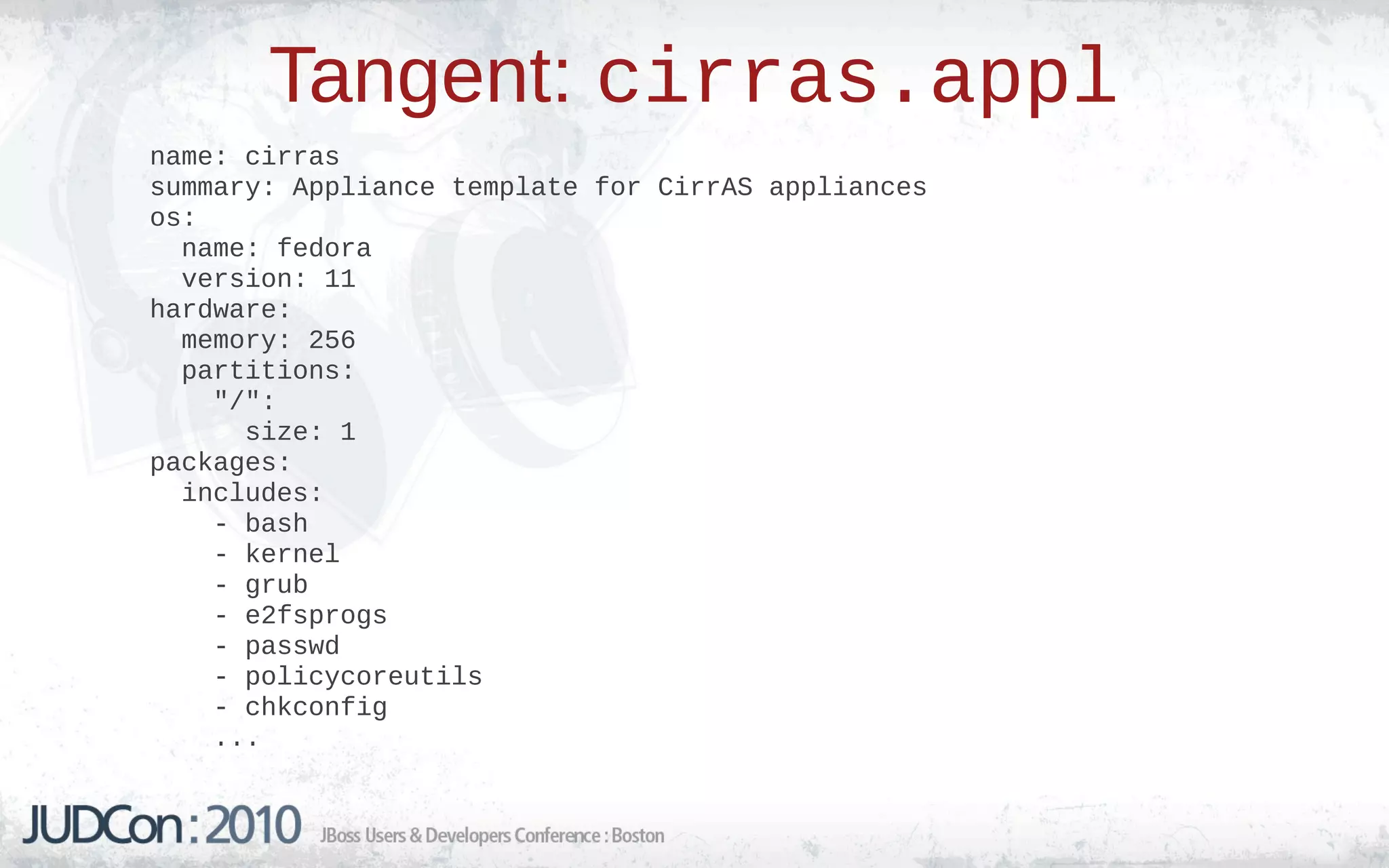 Tangent: cirras.appl
name: cirras
summary: Appliance template for CirrAS appliances
os:
  name: fedora
  version: 11
hardware:
  memory: 256
  partitions:
    "/":
      size: 1
packages:
  includes:
    - bash
    - kernel
    - grub
    - e2fsprogs
    - passwd
    - policycoreutils
    - chkconfig
    ...
 