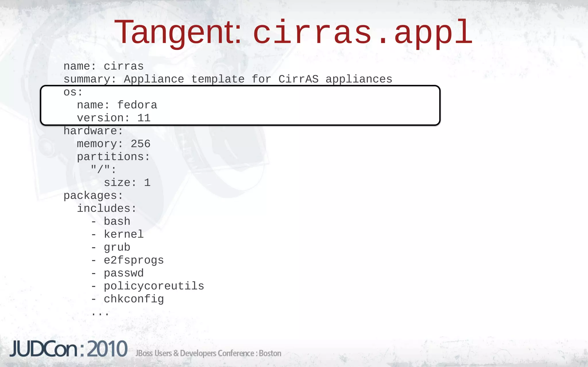 Tangent: cirras.appl
name: cirras
summary: Appliance template for CirrAS appliances
os:
  name: fedora
  version: 11
hardware:
  memory: 256
  partitions:
    "/":
      size: 1
packages:
  includes:
    - bash
    - kernel
    - grub
    - e2fsprogs
    - passwd
    - policycoreutils
    - chkconfig
    ...
 