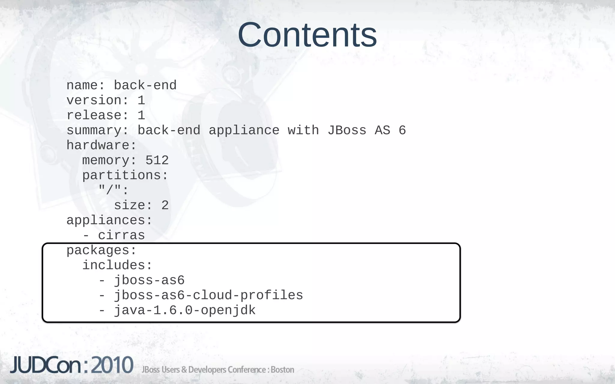 Contents
name: back-end
version: 1
release: 1
summary: back-end appliance with JBoss AS 6
hardware:
  memory: 512
  partitions:
    "/":
      size: 2
appliances:
  - cirras
packages:
  includes:
    - jboss-as6
    - jboss-as6-cloud-profiles
    - java-1.6.0-openjdk
 