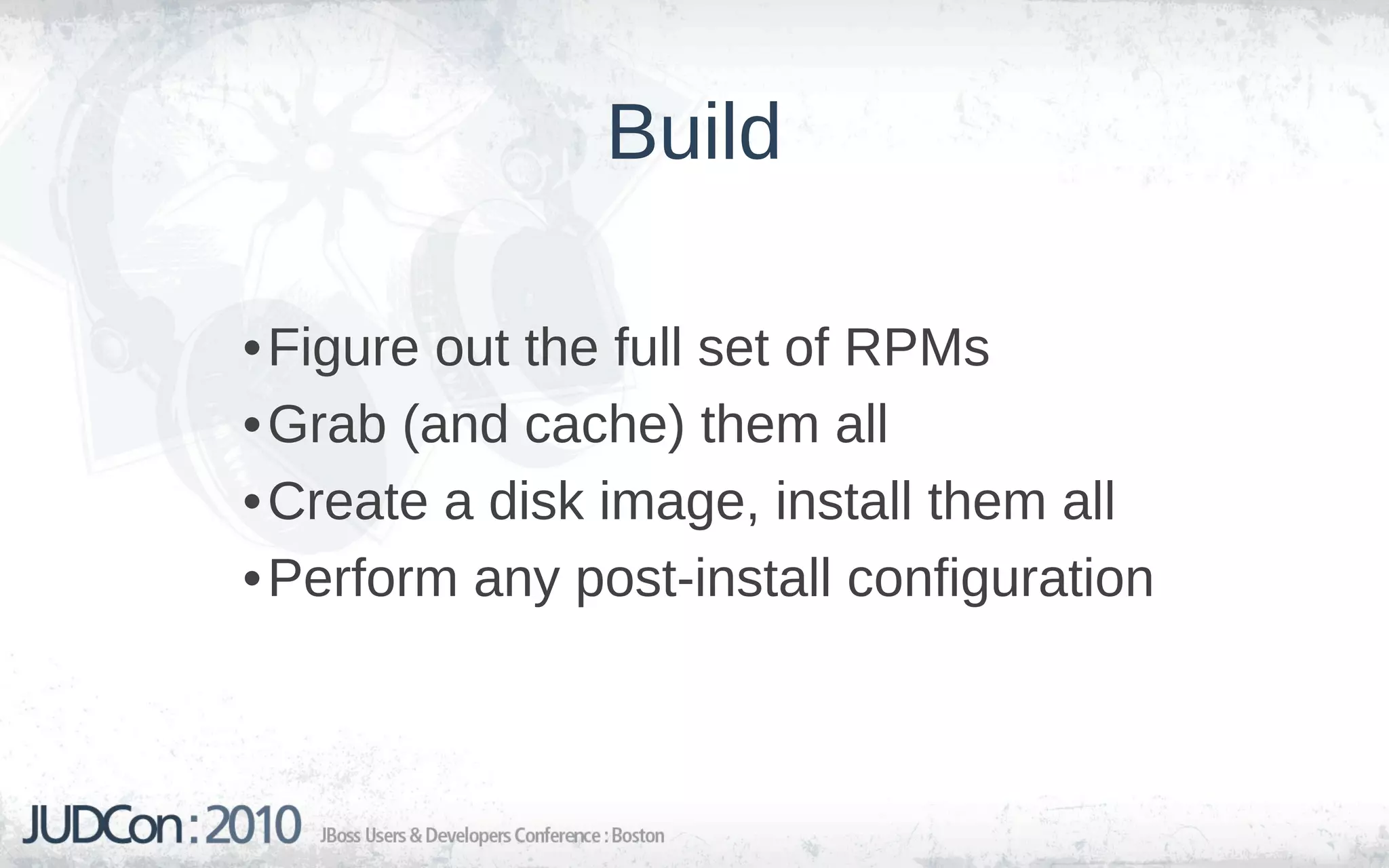 Build

• Figure out the full set of RPMs
• Grab (and cache) them all
• Create a disk image, install them all
• Perform any post-install configuration
 