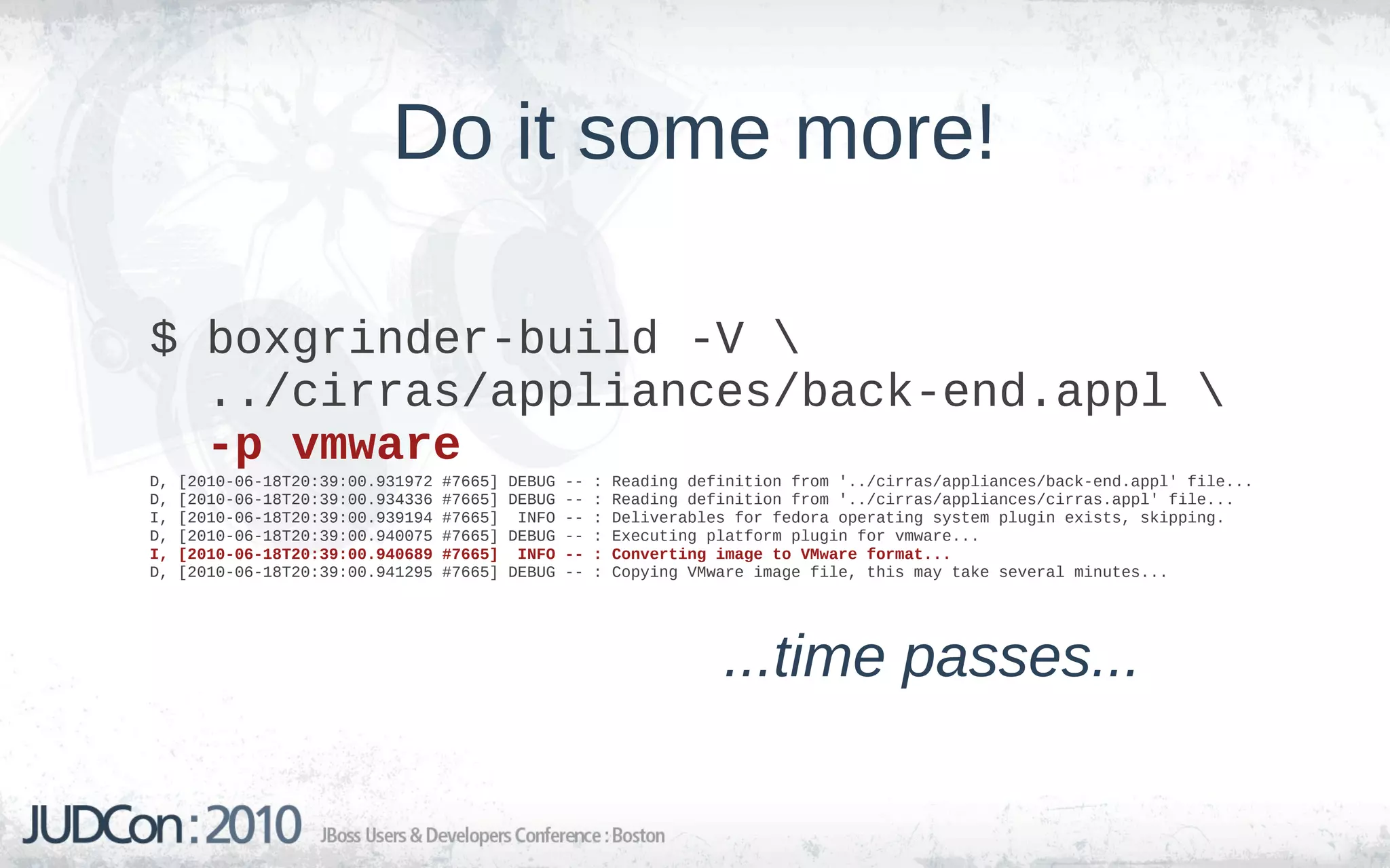 Do it some more!

$ boxgrinder-build -V 
  ../cirras/appliances/back-end.appl 
  -p vmware
D,   [2010-06-18T20:39:00.931972   #7665]   DEBUG   --   :   Reading definition from '../cirras/appliances/back-end.appl' file...
D,   [2010-06-18T20:39:00.934336   #7665]   DEBUG   --   :   Reading definition from '../cirras/appliances/cirras.appl' file...
I,   [2010-06-18T20:39:00.939194   #7665]    INFO   --   :   Deliverables for fedora operating system plugin exists, skipping.
D,   [2010-06-18T20:39:00.940075   #7665]   DEBUG   --   :   Executing platform plugin for vmware...
I,   [2010-06-18T20:39:00.940689   #7665]    INFO   --   :   Converting image to VMware format...
D,   [2010-06-18T20:39:00.941295   #7665]   DEBUG   --   :   Copying VMware image file, this may take several minutes...




                                                                        ...time passes...
 
