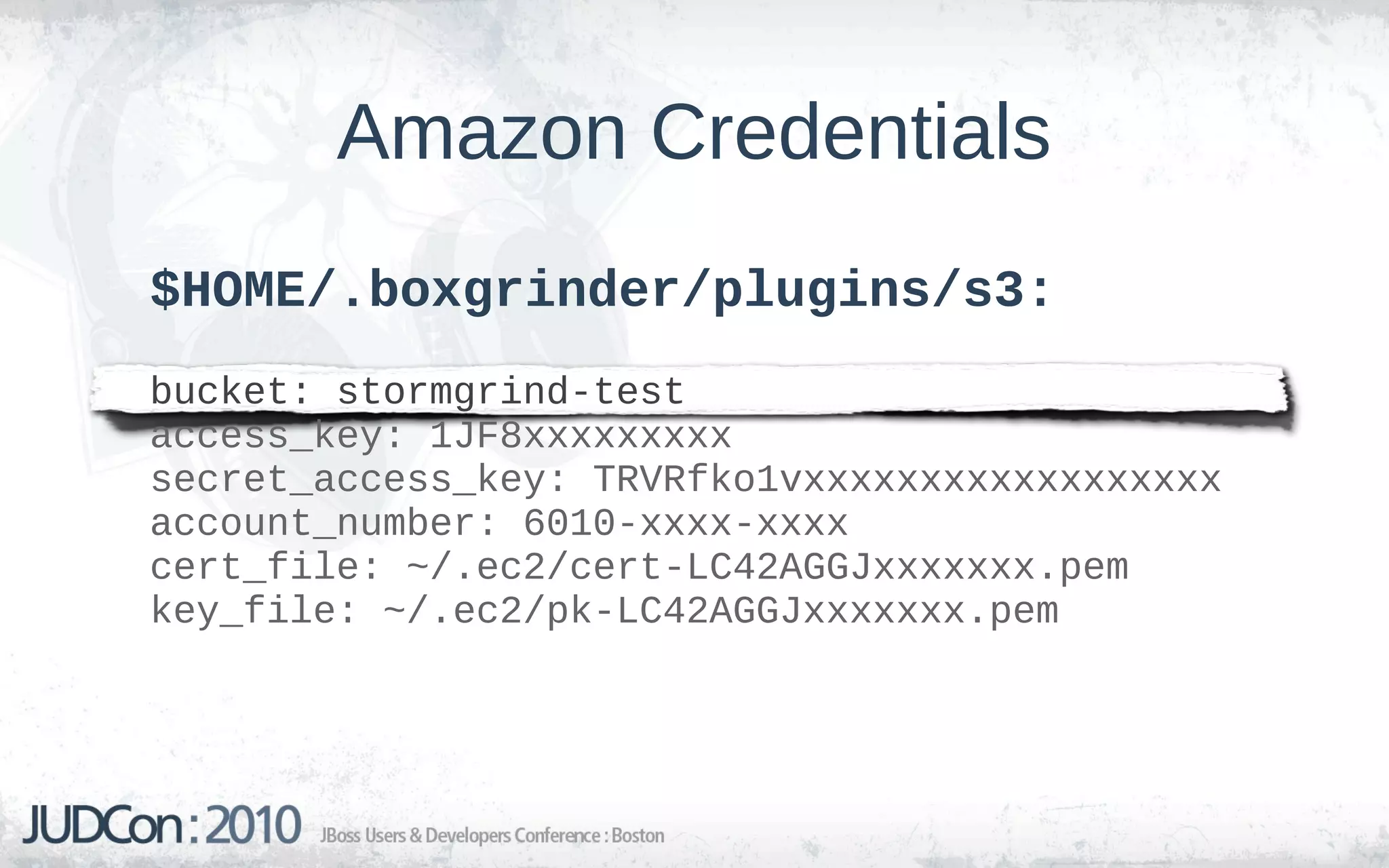 Amazon Credentials
$HOME/.boxgrinder/plugins/s3:
bucket: stormgrind-test
access_key: 1JF8xxxxxxxxx
secret_access_key: TRVRfko1vxxxxxxxxxxxxxxxxxx
account_number: 6010-xxxx-xxxx
cert_file: ~/.ec2/cert-LC42AGGJxxxxxxx.pem
key_file: ~/.ec2/pk-LC42AGGJxxxxxxx.pem
 