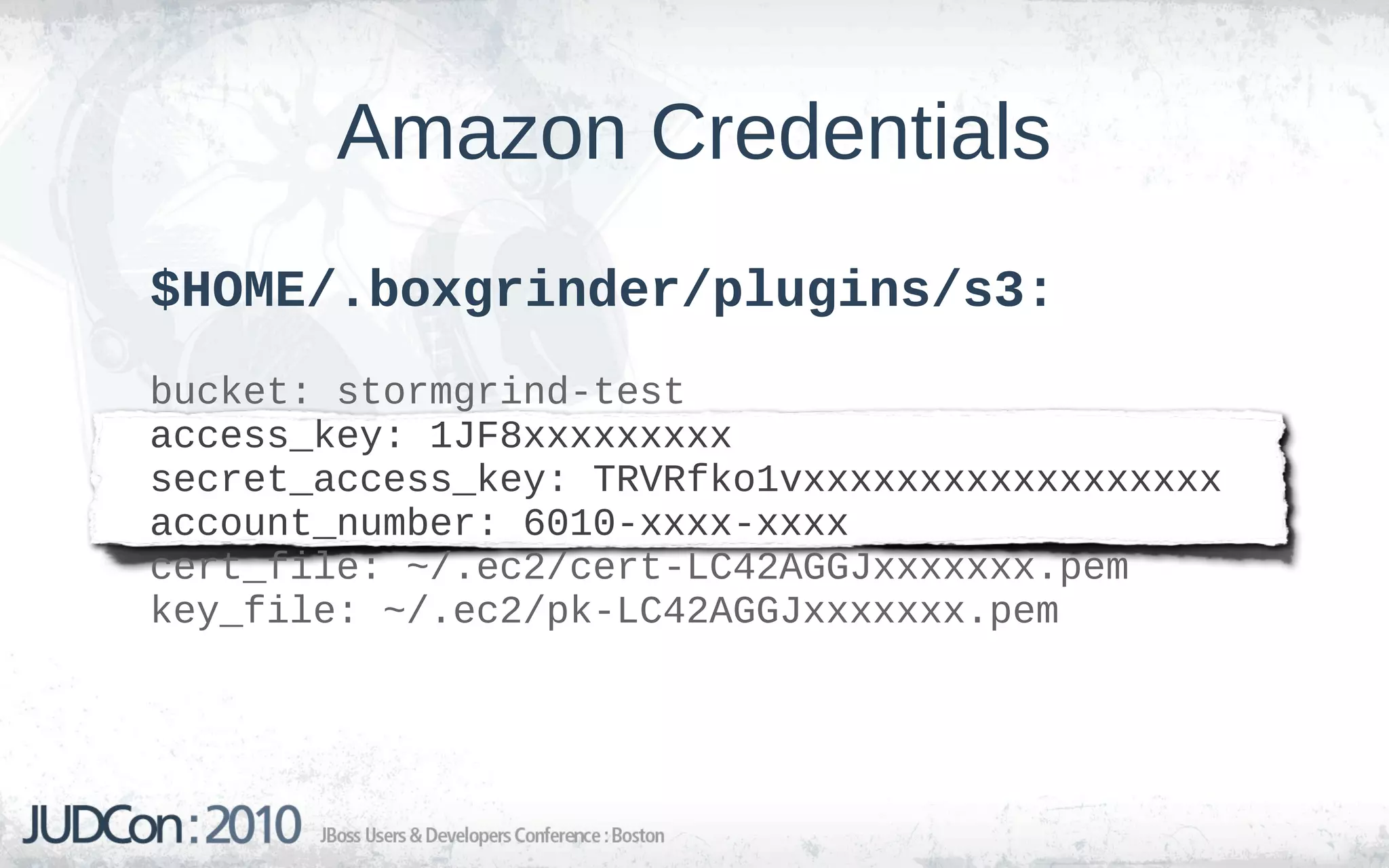 Amazon Credentials
$HOME/.boxgrinder/plugins/s3:
bucket: stormgrind-test
access_key: 1JF8xxxxxxxxx
secret_access_key: TRVRfko1vxxxxxxxxxxxxxxxxxx
account_number: 6010-xxxx-xxxx
cert_file: ~/.ec2/cert-LC42AGGJxxxxxxx.pem
key_file: ~/.ec2/pk-LC42AGGJxxxxxxx.pem
 