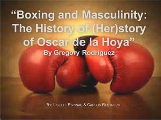 “Boxing and Masculinity:
The History of (Her)story
of Oscar de la Hoya”
By Gregory Rodriguez
BY: LISETTE ESPINAL & CARLOS RESTREPO
 