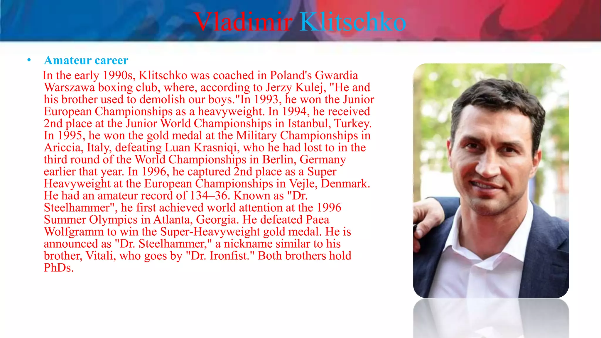 Vladimir Klitschko
• Amateur career
In the early 1990s, Klitschko was coached in Poland's Gwardia
Warszawa boxing club, where, according to Jerzy Kulej, "He and
his brother used to demolish our boys."In 1993, he won the Junior
European Championships as a heavyweight. In 1994, he received
2nd place at the Junior World Championships in Istanbul, Turkey.
In 1995, he won the gold medal at the Military Championships in
Ariccia, Italy, defeating Luan Krasniqi, who he had lost to in the
third round of the World Championships in Berlin, Germany
earlier that year. In 1996, he captured 2nd place as a Super
Heavyweight at the European Championships in Vejle, Denmark.
He had an amateur record of 134–36. Known as "Dr.
Steelhammer", he first achieved world attention at the 1996
Summer Olympics in Atlanta, Georgia. He defeated Paea
Wolfgramm to win the Super-Heavyweight gold medal. He is
announced as "Dr. Steelhammer," a nickname similar to his
brother, Vitali, who goes by "Dr. Ironfist." Both brothers hold
PhDs.
 