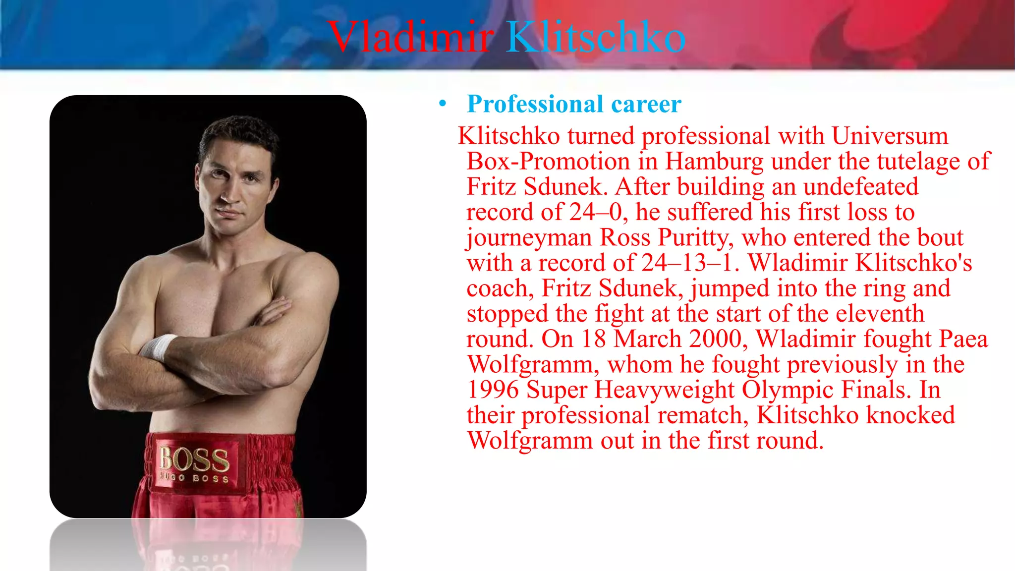 Vladimir Klitschko
• Professional career
Klitschko turned professional with Universum
Box-Promotion in Hamburg under the tutelage of
Fritz Sdunek. After building an undefeated
record of 24–0, he suffered his first loss to
journeyman Ross Puritty, who entered the bout
with a record of 24–13–1. Wladimir Klitschko's
coach, Fritz Sdunek, jumped into the ring and
stopped the fight at the start of the eleventh
round. On 18 March 2000, Wladimir fought Paea
Wolfgramm, whom he fought previously in the
1996 Super Heavyweight Olympic Finals. In
their professional rematch, Klitschko knocked
Wolfgramm out in the first round.
 