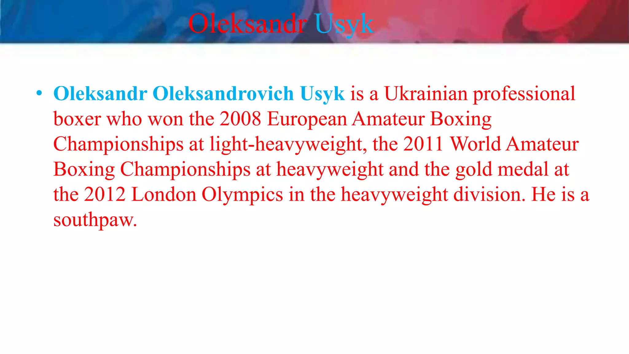 Oleksandr Usyk
• Oleksandr Oleksandrovich Usyk is a Ukrainian professional
boxer who won the 2008 European Amateur Boxing
Championships at light-heavyweight, the 2011 World Amateur
Boxing Championships at heavyweight and the gold medal at
the 2012 London Olympics in the heavyweight division. He is a
southpaw.
 