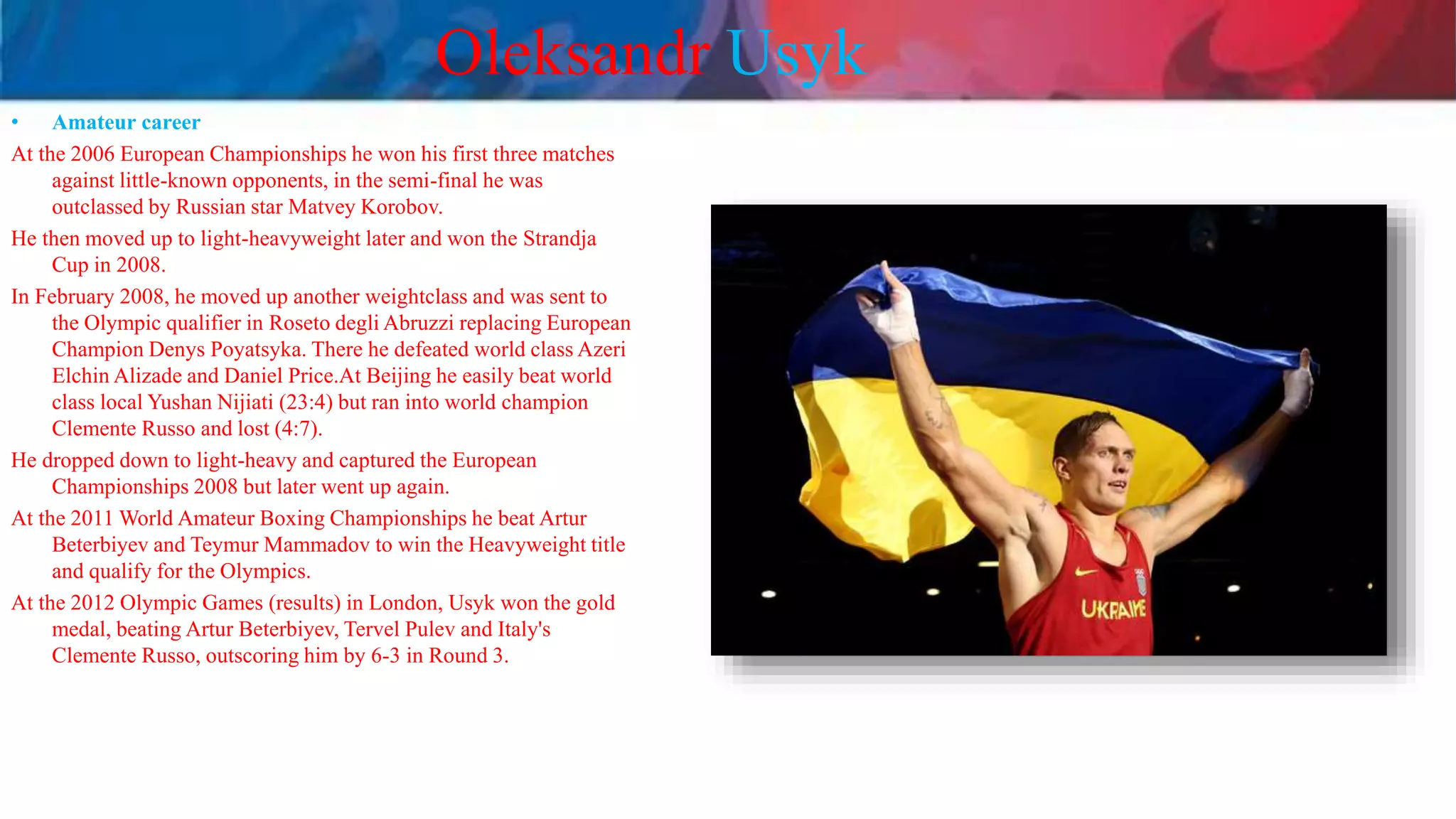 Oleksandr Usyk
• Amateur career
At the 2006 European Championships he won his first three matches
against little-known opponents, in the semi-final he was
outclassed by Russian star Matvey Korobov.
He then moved up to light-heavyweight later and won the Strandja
Cup in 2008.
In February 2008, he moved up another weightclass and was sent to
the Olympic qualifier in Roseto degli Abruzzi replacing European
Champion Denys Poyatsyka. There he defeated world class Azeri
Elchin Alizade and Daniel Price.At Beijing he easily beat world
class local Yushan Nijiati (23:4) but ran into world champion
Clemente Russo and lost (4:7).
He dropped down to light-heavy and captured the European
Championships 2008 but later went up again.
At the 2011 World Amateur Boxing Championships he beat Artur
Beterbiyev and Teymur Mammadov to win the Heavyweight title
and qualify for the Olympics.
At the 2012 Olympic Games (results) in London, Usyk won the gold
medal, beating Artur Beterbiyev, Tervel Pulev and Italy's
Clemente Russo, outscoring him by 6-3 in Round 3.
 