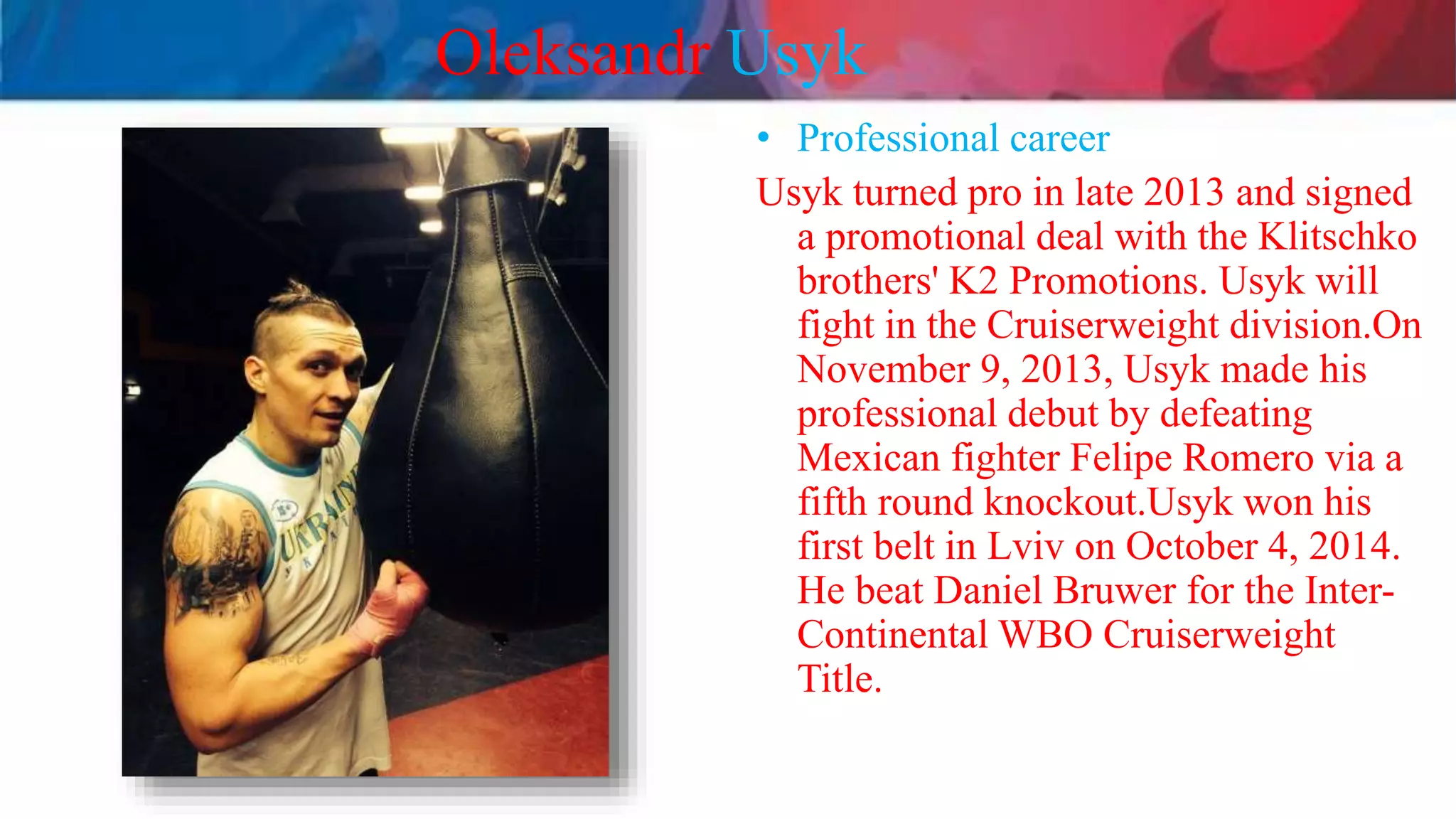 Oleksandr Usyk
• Professional career
Usyk turned pro in late 2013 and signed
a promotional deal with the Klitschko
brothers' K2 Promotions. Usyk will
fight in the Cruiserweight division.On
November 9, 2013, Usyk made his
professional debut by defeating
Mexican fighter Felipe Romero via a
fifth round knockout.Usyk won his
first belt in Lviv on October 4, 2014.
He beat Daniel Bruwer for the Inter-
Continental WBO Cruiserweight
Title.
 