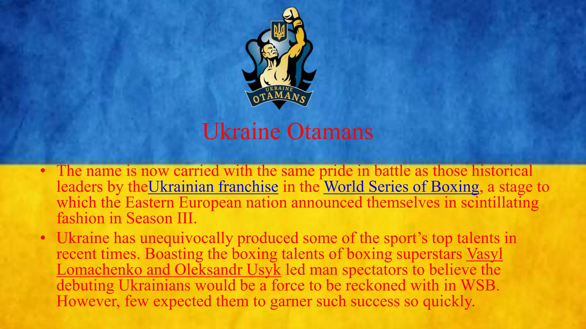 Ukraine Otamans
• The name is now carried with the same pride in battle as those historical
leaders by theUkrainian franchise in the World Series of Boxing, a stage to
which the Eastern European nation announced themselves in scintillating
fashion in Season III.
• Ukraine has unequivocally produced some of the sport’s top talents in
recent times. Boasting the boxing talents of boxing superstars Vasyl
Lomachenko and Oleksandr Usyk led man spectators to believe the
debuting Ukrainians would be a force to be reckoned with in WSB.
However, few expected them to garner such success so quickly.
 