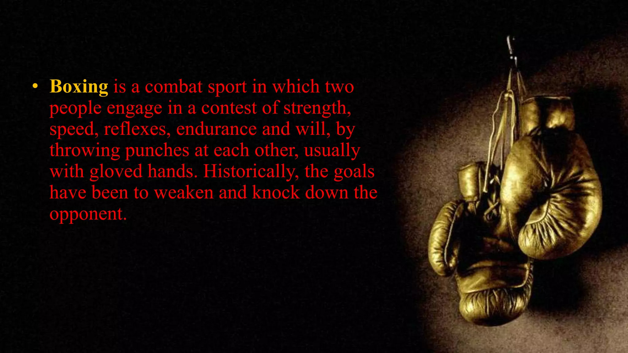 • Boxing is a combat sport in which two
people engage in a contest of strength,
speed, reflexes, endurance and will, by
throwing punches at each other, usually
with gloved hands. Historically, the goals
have been to weaken and knock down the
opponent.
 