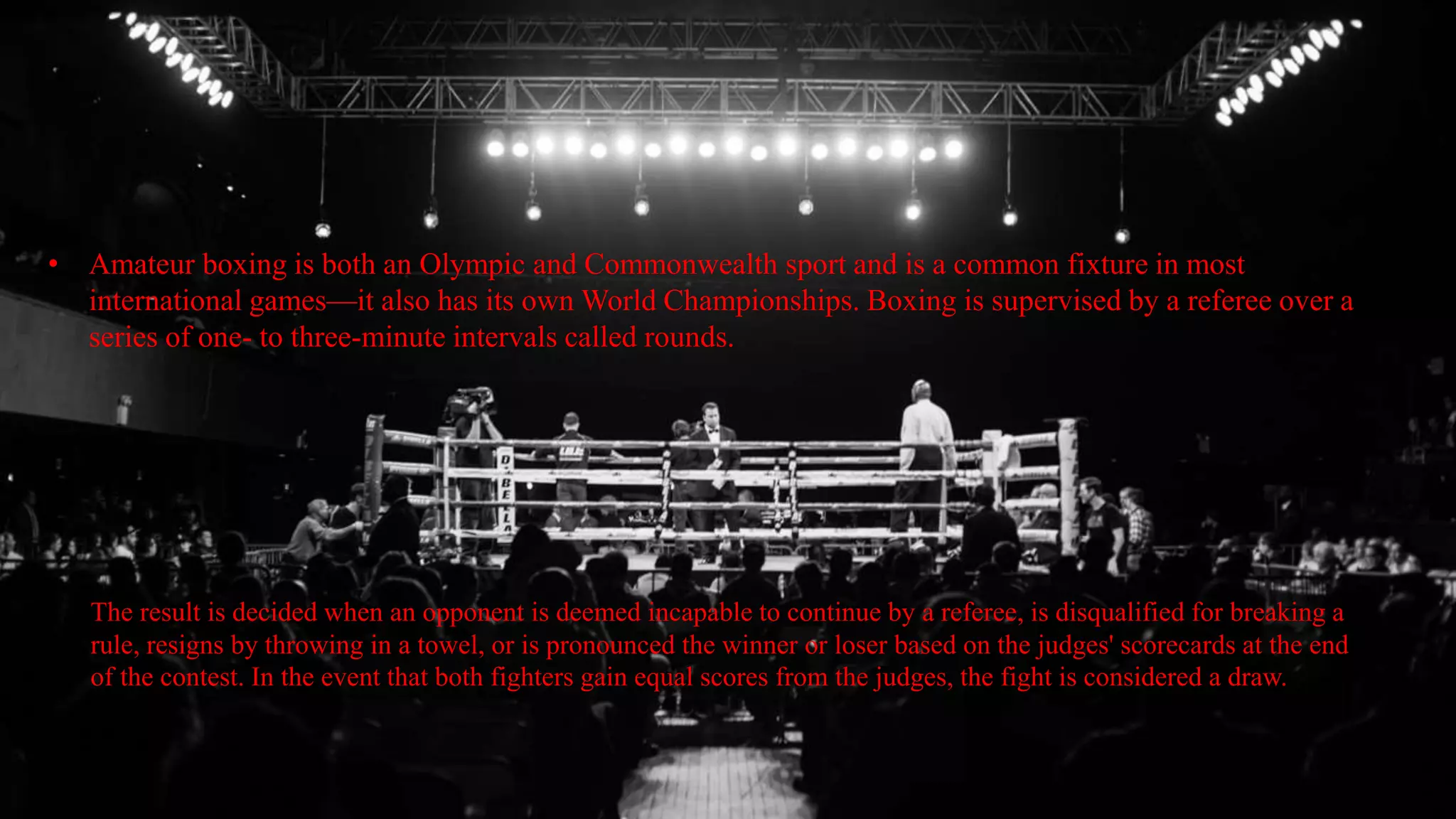• Amateur boxing is both an Olympic and Commonwealth sport and is a common fixture in most
international games—it also has its own World Championships. Boxing is supervised by a referee over a
series of one- to three-minute intervals called rounds.
The result is decided when an opponent is deemed incapable to continue by a referee, is disqualified for breaking a
rule, resigns by throwing in a towel, or is pronounced the winner or loser based on the judges' scorecards at the end
of the contest. In the event that both fighters gain equal scores from the judges, the fight is considered a draw.
 
