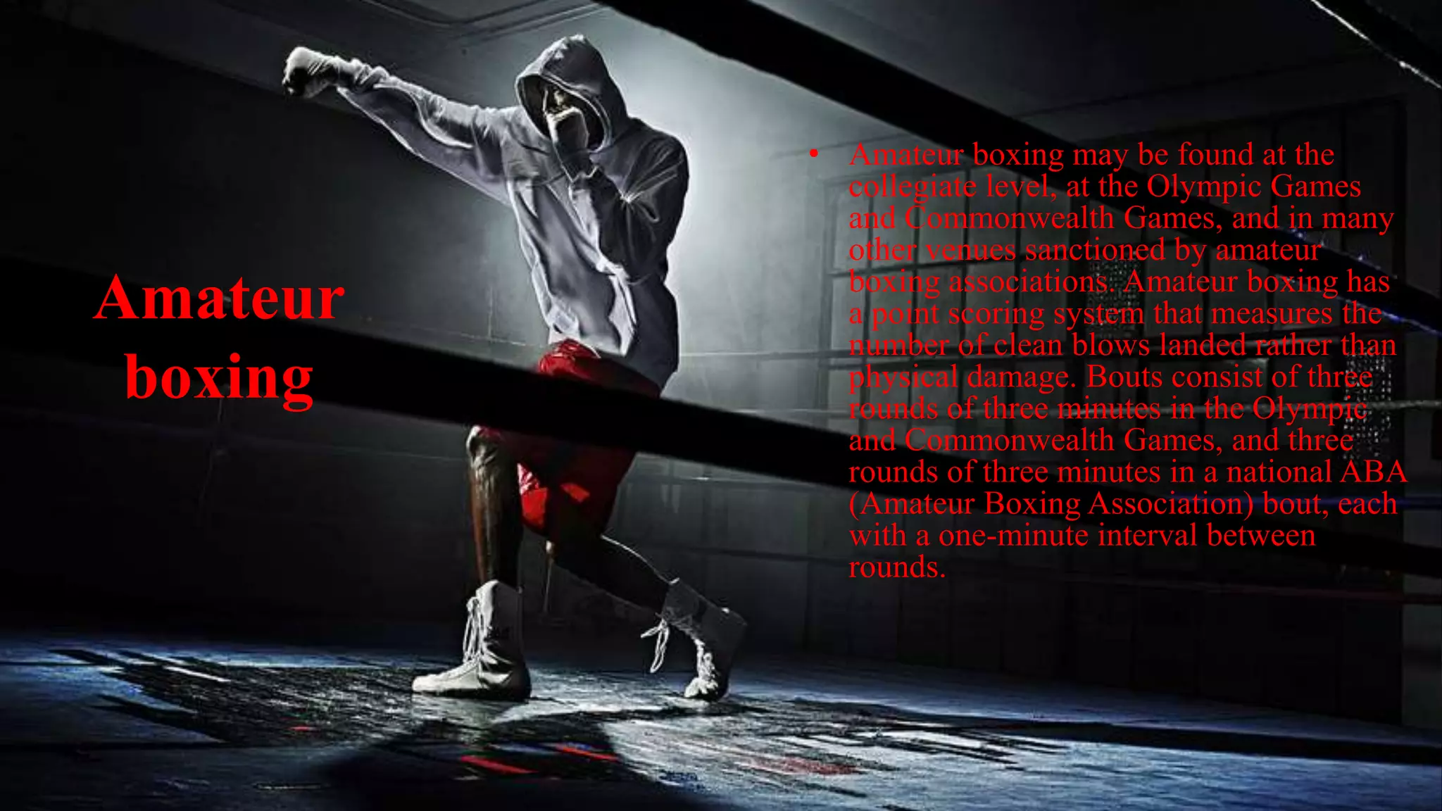 Amateur
boxing
• Amateur boxing may be found at the
collegiate level, at the Olympic Games
and Commonwealth Games, and in many
other venues sanctioned by amateur
boxing associations. Amateur boxing has
a point scoring system that measures the
number of clean blows landed rather than
physical damage. Bouts consist of three
rounds of three minutes in the Olympic
and Commonwealth Games, and three
rounds of three minutes in a national ABA
(Amateur Boxing Association) bout, each
with a one-minute interval between
rounds.
 