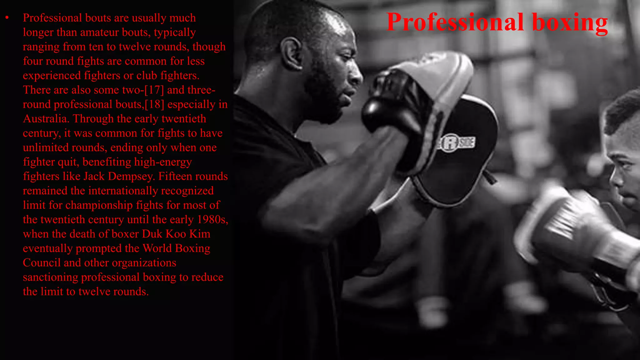 Professional boxing• Professional bouts are usually much
longer than amateur bouts, typically
ranging from ten to twelve rounds, though
four round fights are common for less
experienced fighters or club fighters.
There are also some two-[17] and three-
round professional bouts,[18] especially in
Australia. Through the early twentieth
century, it was common for fights to have
unlimited rounds, ending only when one
fighter quit, benefiting high-energy
fighters like Jack Dempsey. Fifteen rounds
remained the internationally recognized
limit for championship fights for most of
the twentieth century until the early 1980s,
when the death of boxer Duk Koo Kim
eventually prompted the World Boxing
Council and other organizations
sanctioning professional boxing to reduce
the limit to twelve rounds.
 