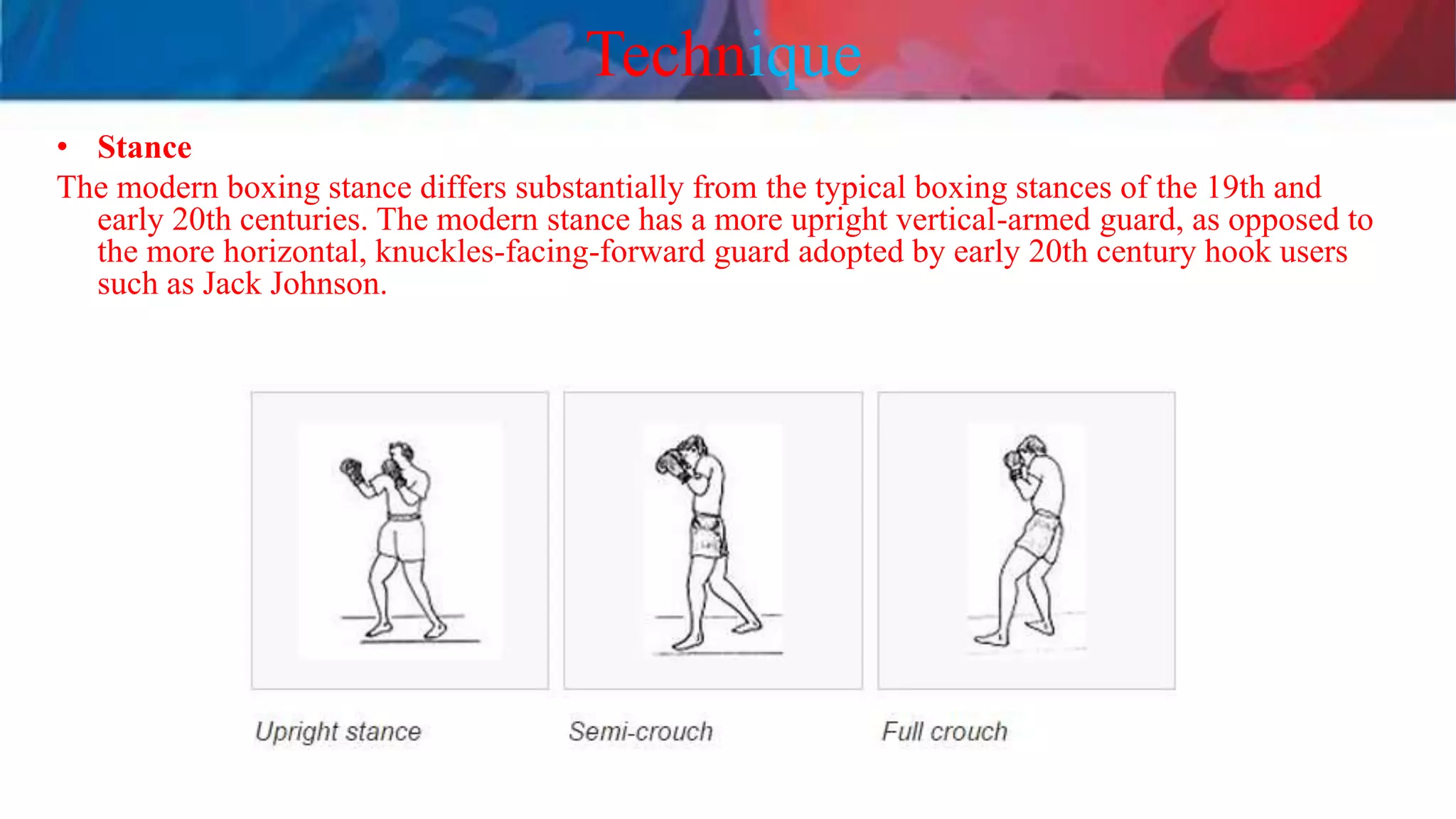 Technique
• Stance
The modern boxing stance differs substantially from the typical boxing stances of the 19th and
early 20th centuries. The modern stance has a more upright vertical-armed guard, as opposed to
the more horizontal, knuckles-facing-forward guard adopted by early 20th century hook users
such as Jack Johnson.
 