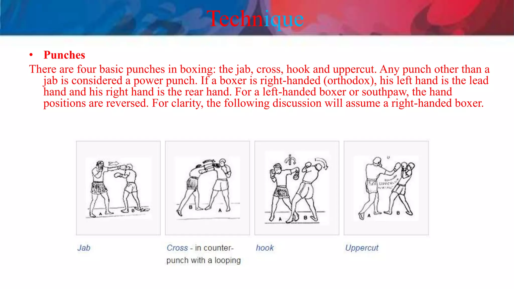 Technique
• Punches
There are four basic punches in boxing: the jab, cross, hook and uppercut. Any punch other than a
jab is considered a power punch. If a boxer is right-handed (orthodox), his left hand is the lead
hand and his right hand is the rear hand. For a left-handed boxer or southpaw, the hand
positions are reversed. For clarity, the following discussion will assume a right-handed boxer.
 
