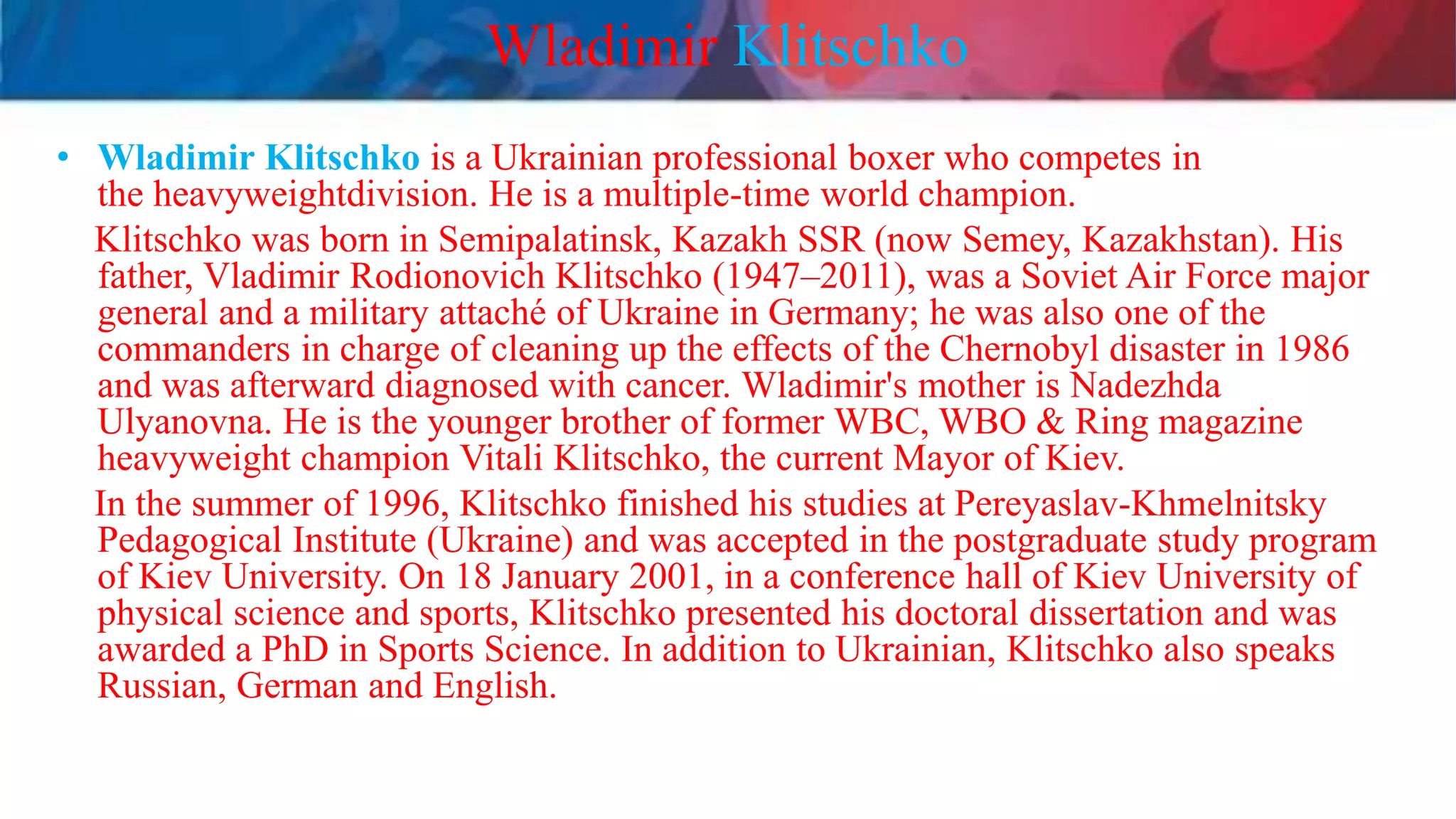 Wladimir Klitschko
• Wladimir Klitschko is a Ukrainian professional boxer who competes in
the heavyweightdivision. He is a multiple-time world champion.
Klitschko was born in Semipalatinsk, Kazakh SSR (now Semey, Kazakhstan). His
father, Vladimir Rodionovich Klitschko (1947–2011), was a Soviet Air Force major
general and a military attaché of Ukraine in Germany; he was also one of the
commanders in charge of cleaning up the effects of the Chernobyl disaster in 1986
and was afterward diagnosed with cancer. Wladimir's mother is Nadezhda
Ulyanovna. He is the younger brother of former WBC, WBO & Ring magazine
heavyweight champion Vitali Klitschko, the current Mayor of Kiev.
In the summer of 1996, Klitschko finished his studies at Pereyaslav-Khmelnitsky
Pedagogical Institute (Ukraine) and was accepted in the postgraduate study program
of Kiev University. On 18 January 2001, in a conference hall of Kiev University of
physical science and sports, Klitschko presented his doctoral dissertation and was
awarded a PhD in Sports Science. In addition to Ukrainian, Klitschko also speaks
Russian, German and English.
 
