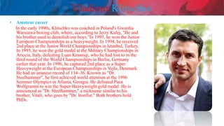 Vladimir Klitschko
• Amateur career
In the early 1990s, Klitschko was coached in Poland's Gwardia
Warszawa boxing club, where, according to Jerzy Kulej, "He and
his brother used to demolish our boys."In 1993, he won the Junior
European Championships as a heavyweight. In 1994, he received
2nd place at the Junior World Championships in Istanbul, Turkey.
In 1995, he won the gold medal at the Military Championships in
Ariccia, Italy, defeating Luan Krasniqi, who he had lost to in the
third round of the World Championships in Berlin, Germany
earlier that year. In 1996, he captured 2nd place as a Super
Heavyweight at the European Championships in Vejle, Denmark.
He had an amateur record of 134–36. Known as "Dr.
Steelhammer", he first achieved world attention at the 1996
Summer Olympics in Atlanta, Georgia. He defeated Paea
Wolfgramm to win the Super-Heavyweight gold medal. He is
announced as "Dr. Steelhammer," a nickname similar to his
brother, Vitali, who goes by "Dr. Ironfist." Both brothers hold
PhDs.
 