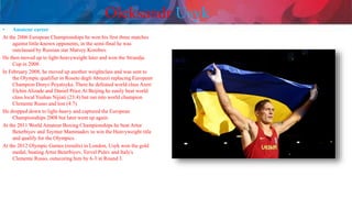 Oleksandr Usyk
• Amateur career
At the 2006 European Championships he won his first three matches
against little-known opponents, in the semi-final he was
outclassed by Russian star Matvey Korobov.
He then moved up to light-heavyweight later and won the Strandja
Cup in 2008.
In February 2008, he moved up another weightclass and was sent to
the Olympic qualifier in Roseto degli Abruzzi replacing European
Champion Denys Poyatsyka. There he defeated world class Azeri
Elchin Alizade and Daniel Price.At Beijing he easily beat world
class local Yushan Nijiati (23:4) but ran into world champion
Clemente Russo and lost (4:7).
He dropped down to light-heavy and captured the European
Championships 2008 but later went up again.
At the 2011 World Amateur Boxing Championships he beat Artur
Beterbiyev and Teymur Mammadov to win the Heavyweight title
and qualify for the Olympics.
At the 2012 Olympic Games (results) in London, Usyk won the gold
medal, beating Artur Beterbiyev, Tervel Pulev and Italy's
Clemente Russo, outscoring him by 6-3 in Round 3.
 