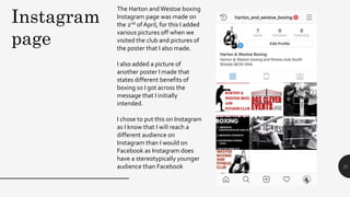 11
Instagram
page
The Harton and Westoe boxing
Instagram page was made on
the 2nd of April, for this I added
various pictures off when we
visited the club and pictures of
the poster that I also made.
I also added a picture of
another poster I made that
states different benefits of
boxing so I got across the
message that I initially
intended.
I chose to put this on Instagram
as I know that I will reach a
different audience on
Instagram than I would on
Facebook as Instagram does
have a stereotypically younger
audience than Facebook
 