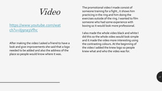 Video
12
The promotional video I made consist of
someone training for a fight , it shows him
practicing in the ring and him doing the
exercises outside of the ring. I wanted to film
someone who had some experience with
boxing so it would look more professional.
I also made the whole video black and white I
did this so the whole video would look simple
and it made the video more interesting using
the contrasting colours.At the beginning of
the video I added the knew logo so people
knew what and who the video was for.
https://www.youtube.com/wat
ch?v=iIj9na3Vfhc
After making the video I asked a friend to have a
look and give improvements she said that a logo
needed to be added and also the address of the
place so people would know where it was.
 