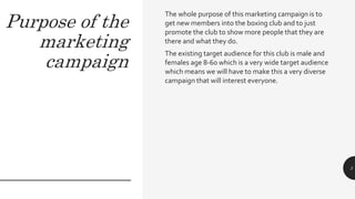 Purpose of the
marketing
campaign
The whole purpose of this marketing campaign is to
get new members into the boxing club and to just
promote the club to show more people that they are
there and what they do.
The existing target audience for this club is male and
females age 8-60 which is a very wide target audience
which means we will have to make this a very diverse
campaign that will interest everyone.
3
 