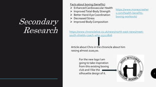 Secondary
Research
5
Facts about boxing (benefits)
 Enhanced Cardiovascular Health
 ImprovedTotal-Body Strength
 Better Hand-Eye Coordination
 Decreased Stress
 Improved Body Composition
https://www.moneycrasher
s.com/health-benefits-
boxing-workouts/
https://www.chroniclelive.co.uk/news/north-east-news/meet-
south-shields-coach-who-15112806
Article about Chris in the chronicle about him
raising almost £100,00.
For the new logo I am
going to take inspiration
from this existing boxing
club and I like the
silhouette design of it.
 