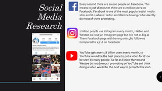 Social
Media
Research
6
Every second there are 20,000 people on Facebook.This
means in just 18 minutes there are 11 million users on
Facebook, Facebook is one of the most popular social media
sites and it is where Harton and Westoe boxing club currently
do most of there promoting.
1 billion people use Instagram every month, Harton and
Westoe do have an Instagram page but it is not as big as
There Facebook page with having only 480 followers
Compared to 1,218 on Facebook
YouTube gets over 1.8 billion users every month, so
YouTube would be the best place to put a video for it too
be seen by many people.As far as I know Harton and
Westoe do not do much promoting onYouTube so I think
doing a video would be the best way to promote the club.
 