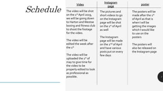 Schedule
7
Video
Instagram
page
The video will be shot
on the 1st April 2019,
we will be going down
to Harton and Westoe
boxing and fitness club
to shoot the footage
for the video.
The video will be
edited the week after
the 1st
The video will be
uploaded the 1st of
may to give time for
the video to be
properly edited to look
as professional as
possible.
The pictures and
short videos to go
on the Instagram
page will be shot
on the 1st of April
as well
The Instagram
page will be made
on the 2nd of April
and have various
posts put on every
few days
poster
The posters will be
made after the 1st
of April as that is
when I will be
getting the images
which I would like
to use on the
posters
The posters will
also be released on
the Instagram page
 