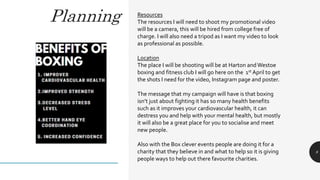Planning
8
Resources
The resources I will need to shoot my promotional video
will be a camera, this will be hired from college free of
charge. I will also need a tripod as I want my video to look
as professional as possible.
Location
The place I will be shooting will be at Harton andWestoe
boxing and fitness club I will go here on the 1st April to get
the shots I need for the video, Instagram page and poster.
The message that my campaign will have is that boxing
isn’t just about fighting it has so many health benefits
such as it improves your cardiovascular health, it can
destress you and help with your mental health, but mostly
it will also be a great place for you to socialise and meet
new people.
Also with the Box clever events people are doing it for a
charity that they believe in and what to help so it is giving
people ways to help out there favourite charities.
 