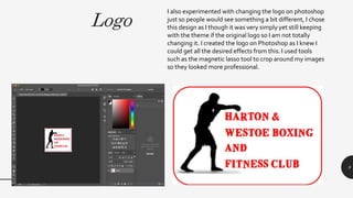 Logo
9
I also experimented with changing the logo on photoshop
just so people would see something a bit different, I chose
this design as I though it was very simply yet still keeping
with the theme if the original logo so I am not totally
changing it. I created the logo on Photoshop as I knew I
could get all the desired effects from this. I used tools
such as the magnetic lasso tool to crop around my images
so they looked more professional.
 