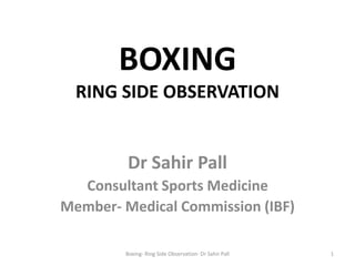 BOXING
RING SIDE OBSERVATION
Dr Sahir Pall
Consultant Sports Medicine
Member- Medical Commission (IBF)
1Boxing- Ring Side Observation- Dr Sahir Pall
 