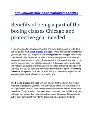 http://powkickboxing.com/programs.asp#67



Benefits of being a part of the
boxing classes Chicago and
protective gear needed
If you are a sports enthusiast, then the one thing that you will love to do is
to be a part of the boxing classes Chicago. There are a lot of benefits that
you will get when you are part of the boxing classes Chicago. One of the
main benefits is that you will be able to ensure that you are fit at all times.
You cannot participate in boxing if you are not fit and even if you start on a
boxing journey, then you will start becoming fit because your muscle bulk
will increase and along with that, you will also start exhibiting a flexibility of
the body that you do not have before you started on this sport. The boxing
classes Chicago will be able to ensure that you become an expert on the
various techniques that have to be sued by you.



The boxing classes Chicago will also ensure that you know the various
methods of protecting yourself. This is because of the fact that there are a
lot of professionals who have been injured and some of these injuries have
been fatal. There are also other people who may not have had fatal injuries
but have had injures that have caused permanent damage. Some people
suffer from permanent injury to the brain and other parts of the body.
 