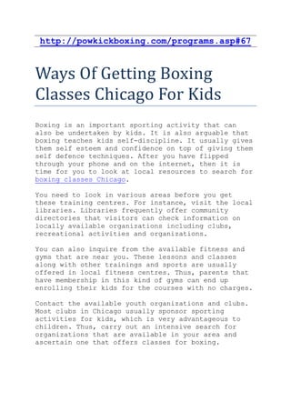 http://powkickboxing.com/programs.asp#67



Ways Of Getting Boxing
Classes Chicago For Kids
Boxing is an important sporting activity that can
also be undertaken by kids. It is also arguable that
boxing teaches kids self-discipline. It usually gives
them self esteem and confidence on top of giving them
self defence techniques. After you have flipped
through your phone and on the internet, then it is
time for you to look at local resources to search for
boxing classes Chicago.

You need to look in various areas before you get
these training centres. For instance, visit the local
libraries. Libraries frequently offer community
directories that visitors can check information on
locally available organizations including clubs,
recreational activities and organizations.

You can also inquire from the available fitness and
gyms that are near you. These lessons and classes
along with other trainings and sports are usually
offered in local fitness centres. Thus, parents that
have membership in this kind of gyms can end up
enrolling their kids for the courses with no charges.

Contact the available youth organizations and clubs.
Most clubs in Chicago usually sponsor sporting
activities for kids, which is very advantageous to
children. Thus, carry out an intensive search for
organizations that are available in your area and
ascertain one that offers classes for boxing.
 