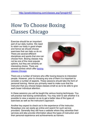 http://powkickboxing.com/classes.asp?progid=67




How To Choose Boxing
Classes Chicago
Exercise should be an important
part of our daily routine. We need
to retain our body in good shape
and hence we should choose
exercises that can help us do so.
There are several different
disciplines and sports that one can
choose from. Boxing classes may
not be one of the most popular
options, but they are certainly an
interesting choice. There are
several centres which offer boxing
classes Chicago.

There are a number of trainers who offer boxing lessons to interested
people. However, prior to choosing any one of them it is important to
consider a number of aspects. These sessions should take the form of
personal training. Hence you primarily need to make sure that the
instructor that you choose keeps classes small so as to be able to give
each boxer individual attention.

In these sessions you will be taught the various boxing techniques. You
will practice real boxing combinations. You may wish to ask whether it is
possible to view a session so as to get a better idea of the types of
exercises as well as the instructor's approach.

Another key aspect to check out is the experience of the instructor.
Nowadays one can easily go online and search for such service
providers. Generally they will have a website where they advertise their
services and also provide information about the types of instruction and
their personal experience and achievements as trainers.
 
