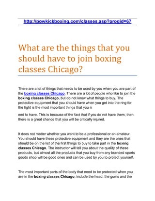 http://powkickboxing.com/classes.asp?progid=67




What are the things that you
should have to join boxing
classes Chicago?
There are a lot of things that needs to be used by you when you are part of
the boxing classes Chicago. There are a lot of people who like to join the
boxing classes Chicago, but do not know what things to buy. The
protective equipment that you should have when you get into the ring for
the fight is the most important things that you n

eed to have. This is because of the fact that if you do not have them, then
there is a great chance that you will be critically injured.



It does not matter whether you want to be a professional or an amateur.
You should have these protective equipment and they are the ones that
should be on the list of the first things to buy to take part in the boxing
classes Chicago. The instructor will tell you about the quality of these
products, but almost all the products that you buy from any branded sports
goods shop will be good ones and can be used by you to protect yourself.



The most important parts of the body that need to be protected when you
are in the boxing classes Chicago, include the head, the gums and the
 