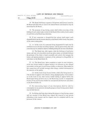 LAWS OF TRINIDAD AND TOBAGO
10 Chap. 21:52 Boxing Control
18. The Board shall keep a register of all permits and licences issued by
the Board and shall enter or cause to be entered therein such details as may be
determined by the Board.
19. The promoter of any boxing contest shall within seven days of the
holding of such contest make a return to the Board of the results of such contest
in such form as the Board may determine.
20. If any contestant is disqualified the referee shall report such
disqualification and the reasons therefor to the Board within twenty-four hours
of the contest taking place.
21. (1) In the event of a contestant being disqualified he shall only be
entitled to receive his bare travelling expenses, and any prize money that such
contestant may be entitled to shall be withheld pending the decision of the Board.
(2) The Board may, after inquiry, order the forfeiture of such prize
money and may at its discretion award any prize money so forfeited between
the promoter (if his claim is found reasonable and correct), the manager, the
trainer and sparring partners or partners of the contestant so disqualified, in
such shares as the Board thinks fit.
22. (1) The Board may, upon complaint or upon its own initiative,
invite any licence holder to appear before it in reference to any alleged
misconduct on the part of such licence holder or otherwise. Misconduct in
this connection will include amongst other things, conduct detrimental to
the interests of the public.
(2) In the event of any licence holder, either after being heard, or
if he declines to appear, in his absence, being adjudged guilty of misconduct
or in the event of any other licence holder failing to appear before the
Board upon being invited to do so, the Board may revoke or suspend the
licence of any such licence holder for such period and between such dates
as the Board thinks fit.
23. No intoxicating liquor of any description shall be sold for
consumption on any premises during the progress of any boxing contest which
may be held thereon.
24. No betting shall take place during the progress of any boxing contest
and any member of the Board may request the removal of any person
offending in this manner and his request must be complied with by the
promoter of the contest.
MINISTRY OF LEGAL AFFAIRS www.legalaffairs.gov.tt
UPDATED TO DECEMBER 31ST 2007
 