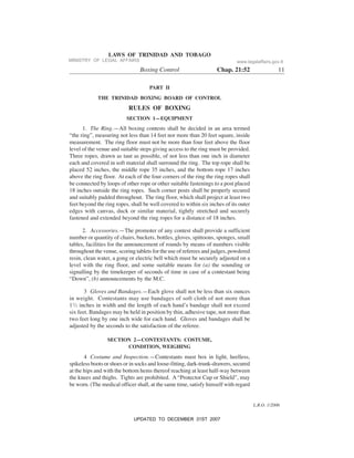 L.R.O. 1/2006
LAWS OF TRINIDAD AND TOBAGO
Boxing Control Chap. 21:52 11
PART II
THE TRINIDAD BOXING BOARD OF CONTROL
RULES OF BOXING
SECTION 1—EQUIPMENT
1. The Ring.—All boxing contests shall be decided in an area termed
“the ring”, measuring not less than 14 feet nor more than 20 feet square, inside
measurement. The ring floor must not be more than four feet above the floor
level of the venue and suitable steps giving access to the ring must be provided.
Three ropes, drawn as taut as possible, of not less than one inch in diameter
each and covered in soft material shall surround the ring. The top rope shall be
placed 52 inches, the middle rope 35 inches, and the bottom rope 17 inches
above the ring floor. At each of the four corners of the ring the ring ropes shall
be connected by loops of other rope or other suitable fastenings to a post placed
18 inches outside the ring ropes. Such corner posts shall be properly secured
and suitably padded throughout. The ring floor, which shall project at least two
feet beyond the ring ropes, shall be well covered to within six inches of its outer
edges with canvas, duck or similar material, tightly stretched and securely
fastened and extended beyond the ring ropes for a distance of 18 inches.
2. Accessories.—The promoter of any contest shall provide a sufficient
number or quantity of chairs, buckets, bottles, gloves, spittoons, sponges, small
tables, facilities for the announcement of rounds by means of numbers visible
throughout the venue, scoring tablets for the use of referees and judges, powdered
resin, clean water, a gong or electric bell which must be securely adjusted on a
level with the ring floor, and some suitable means for (a) the sounding or
signalling by the timekeeper of seconds of time in case of a contestant being
“Down”, (b) announcements by the M.C.
3 Gloves and Bandages.—Each glove shall not be less than six ounces
in weight. Contestants may use bandages of soft cloth of not more than
11
/2 inches in width and the length of each hand’s bandage shall not exceed
six feet. Bandages may be held in position by thin, adhesive tape, not more than
two feet long by one inch wide for each hand. Gloves and bandages shall be
adjusted by the seconds to the satisfaction of the referee.
SECTION 2—CONTESTANTS: COSTUME,
CONDITION, WEIGHING
4 Costume and Inspection.—Contestants must box in light, heelless,
spikeless boots or shoes or in socks and loose-fitting, dark-trunk-drawers, secured
at the hips and with the bottom hems thereof reaching at least half-way between
the knees and thighs. Tights are prohibited. A “Protector Cup or Shield”, may
be worn. (The medical officer shall, at the same time, satisfy himself with regard
MINISTRY OF LEGAL AFFAIRS www.legalaffairs.gov.tt
UPDATED TO DECEMBER 31ST 2007
 