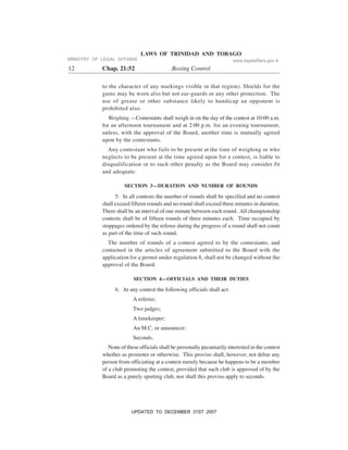 LAWS OF TRINIDAD AND TOBAGO
12 Chap. 21:52 Boxing Control
to the character of any markings visible in that region). Shields for the
gums may be worn also but not ear-guards or any other protection. The
use of grease or other substance likely to handicap an opponent is
prohibited also.
Weighing.—Contestants shall weigh in on the day of the contest at 10:00 a.m.
for an afternoon tournament and at 2:00 p.m. for an evening tournament,
unless, with the approval of the Board, another time is mutually agreed
upon by the contestants.
Any contestant who fails to be present at the time of weighing or who
neglects to be present at the time agreed upon for a contest, is liable to
disqualification or to such other penalty as the Board may consider fit
and adequate.
SECTION 3—DURATION AND NUMBER OF ROUNDS
5. In all contests the number of rounds shall be specified and no contest
shall exceed fifteen rounds and no round shall exceed three minutes in duration.
There shall be an interval of one minute between each round. All championship
contests shall be of fifteen rounds of three minutes each. Time occupied by
stoppages ordered by the referee during the progress of a round shall not count
as part of the time of such round.
The number of rounds of a contest agreed to by the contestants, and
contained in the articles of agreement submitted to the Board with the
application for a permit under regulation 8, shall not be changed without the
approval of the Board.
SECTION 4—OFFICIALS AND THEIR DUTIES
6. At any contest the following officials shall act:
A referee;
Two judges;
A timekeeper;
An M.C. or announcer;
Seconds.
None of these officials shall be personally pecuniarily interested in the contest
whether as promoter or otherwise. This proviso shall, however, not debar any
person from officiating at a contest merely because he happens to be a member
of a club promoting the contest, provided that such club is approved of by the
Board as a purely sporting club, nor shall this proviso apply to seconds.
MINISTRY OF LEGAL AFFAIRS www.legalaffairs.gov.tt
UPDATED TO DECEMBER 31ST 2007
 
