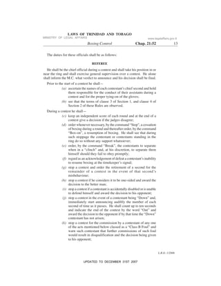 L.R.O. 1/2006
LAWS OF TRINIDAD AND TOBAGO
Boxing Control Chap. 21:52 13
The duties for these officials shall be as follows:
REFEREE
He shall be the chief official during a contest and shall take his position in or
near the ring and shall exercise general supervision over a contest. He alone
shall inform the M.C. what verdict to announce and his decision shall be final.
Prior to the start of a contest he shall—
(a) ascertain the names of each contestant’s chief second and hold
them responsible for the conduct of their assistants during a
contest and for the proper tying-on of the gloves;
(b) see that the terms of clause 3 of Section 1, and clause 4 of
Section 2 of these Rules are observed.
During a contest he shall—
(c) keep an independent score of each round and at the end of a
contest give a decision if the judges disagree;
(d) order whenever necessary, by the command “Stop”, a cessation
of boxing during a round and thereafter order, by the command
“Box-on”, a resumption of boxing. He shall see that during
such stoppage the contestant or contestants standing in the
ring do so without any support whatsoever;
(e) order, by the command “Break”, the contestants to separate
when in a “clinch” and, at his discretion, to separate them
himself should they fail to obey promptly;
(f) regard as an acknowledgement of defeat a contestant’s inability
to resume boxing at the timekeeper’s signal;
(g) stop a contest and order the retirement of a second for the
remainder of a contest in the event of that second’s
misbehaviour;
(h) stop a contest if he considers it to be one-sided and award the
decision to the better man;
(i) stop a contest if a contestant is accidentally disabled or is unable
to defend himself and award the decision to his opponent;
(j) stop a contest in the event of a contestant being “Down” and,
immediately start announcing audibly the number of each
second of time as it passes. He shall count up to ten seconds
and indicate the end of the contest by the word “Out” and
award the decision to the opponent if by that time the “Down”
contestant has not arisen;
(k) stop a contest for the commission by a contestant of any one
of the acts mentioned below classed as a “Class B Foul” and
warn such contestant that further commissions of such foul
would result in disqualification and the decision being given
to his opponent;
MINISTRY OF LEGAL AFFAIRS www.legalaffairs.gov.tt
UPDATED TO DECEMBER 31ST 2007
 