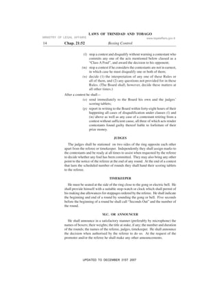 LAWS OF TRINIDAD AND TOBAGO
14 Chap. 21:52 Boxing Control
(l) stop a contest and disqualify without warning a contestant who
commits any one of the acts mentioned below classed as a
“Class A Foul”, and award the decision to his opponent;
(m) stop a contest if he considers the contestants are not in earnest,
in which case he must disqualify one or both of them;
(n) decide (1) the interpretation of any one of these Rules or
all of them, and (2) any questions not provided for in these
Rules. (The Board shall, however, decide these matters at
all other times.)
After a contest he shall—
(o) send immediately to the Board his own and the judges’
scoring tablets;
(p) report in writing to the Board within forty-eight hours of their
happening all cases of disqualification under clauses (l) and
(m) above as well as any case of a contestant retiring from a
contest without sufficient cause, all three of which acts render
contestants found guilty thereof liable to forfeiture of their
prize money.
JUDGES
The judges shall be stationed on two sides of the ring opposite each other
apart from the referee or timekeeper. Independently they shall assign marks to
the contestants and be ready at all times to assist when requested by the referee
to decide whether any foul has been committed. They may also bring any other
point to the notice of the referee at the end of any round. At the end of a contest
that lasts the scheduled number of rounds they shall hand their scoring tablets
to the referee.
TIMEKEEPER
He must be seated at the side of the ring close to the gong or electric bell. He
shall provide himself with a suitable stop-watch or clock which shall permit of
his making due allowances for stoppages ordered by the referee. He shall indicate
the beginning and end of a round by sounding the gong or bell. Five seconds
before the beginning of a round he shall call “Seconds Out” and the number of
the round.
M.C. OR ANNOUNCER
He shall announce in a satisfactory manner (preferably by microphone) the
names of boxers; their weights; the title at stake, if any; the number and duration
of the rounds; the names of the referee, judges, timekeeper. He shall announce
the decision when authorised by the referee to do so. At the request of the
promoter and/or the referee he shall make any other announcements.
MINISTRY OF LEGAL AFFAIRS www.legalaffairs.gov.tt
UPDATED TO DECEMBER 31ST 2007
 