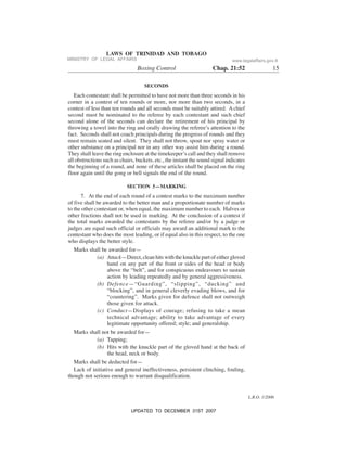 L.R.O. 1/2006
LAWS OF TRINIDAD AND TOBAGO
Boxing Control Chap. 21:52 15
SECONDS
Each contestant shall be permitted to have not more than three seconds in his
corner in a contest of ten rounds or more, nor more than two seconds, in a
contest of less than ten rounds and all seconds must be suitably attired. A chief
second must be nominated to the referee by each contestant and such chief
second alone of the seconds can declare the retirement of his principal by
throwing a towel into the ring and orally drawing the referee’s attention to the
fact. Seconds shall not coach principals during the progress of rounds and they
must remain seated and silent. They shall not throw, spout nor spray water or
other substance on a principal nor in any other way assist him during a round.
They shall leave the ring enclosure at the timekeeper’s call and they shall remove
all obstructions such as chairs, buckets, etc., the instant the sound signal indicates
the beginning of a round, and none of these articles shall be placed on the ring
floor again until the gong or bell signals the end of the round.
SECTION 5—MARKING
7. At the end of each round of a contest marks to the maximum number
of five shall be awarded to the better man and a proportionate number of marks
to the other contestant or, when equal, the maximum number to each. Halves or
other fractions shall not be used in marking. At the conclusion of a contest if
the total marks awarded the contestants by the referee and/or by a judge or
judges are equal such official or officials may award an additional mark to the
contestant who does the most leading, or if equal also in this respect, to the one
who displays the better style.
Marks shall be awarded for—
(a) Attack—Direct, clean hits with the knuckle part of either gloved
hand on any part of the front or sides of the head or body
above the “belt”, and for conspicuous endeavours to sustain
action by leading repeatedly and by general aggressiveness.
(b) Defence—“Guarding”, “slipping”, “ducking” and
“blocking”, and in general cleverly evading blows, and for
“countering”. Marks given for defence shall not outweigh
those given for attack.
(c) Conduct—Displays of courage; refusing to take a mean
technical advantage; ability to take advantage of every
legitimate opportunity offered; style; and generalship.
Marks shall not be awarded for—
(a) Tapping;
(b) Hits with the knuckle part of the gloved hand at the back of
the head, neck or body.
Marks shall be deducted for—
Lack of initiative and general ineffectiveness, persistent clinching, fouling,
though not serious enough to warrant disqualification.
MINISTRY OF LEGAL AFFAIRS www.legalaffairs.gov.tt
UPDATED TO DECEMBER 31ST 2007
 